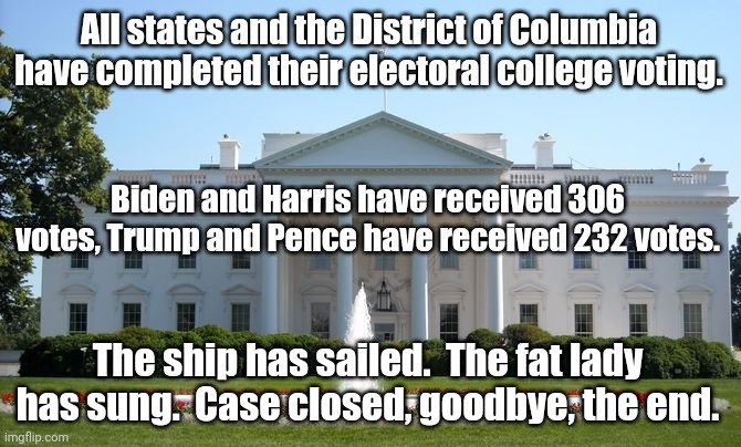 It's over. | All states and the District of Columbia have completed their electoral college voting. Biden and Harris have received 306 votes, Trump and Pence have received 232 votes. The ship has sailed.  The fat lady has sung.  Case closed, goodbye, the end. | image tagged in white house | made w/ Imgflip meme maker