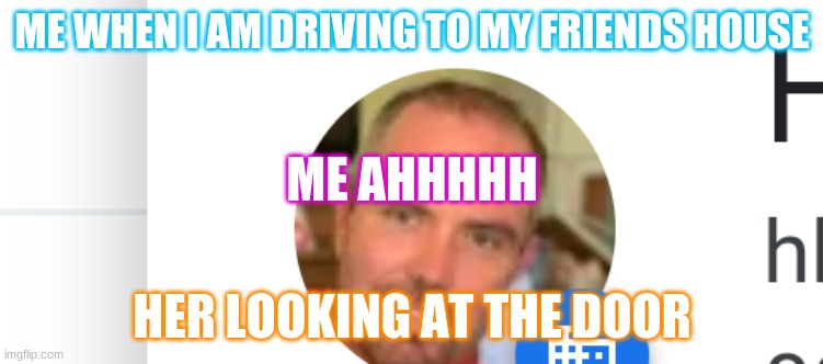 Me going somewhere and seeing this | ME WHEN I AM DRIVING TO MY FRIENDS HOUSE; ME AHHHHH; HER LOOKING AT THE DOOR | image tagged in memes | made w/ Imgflip meme maker