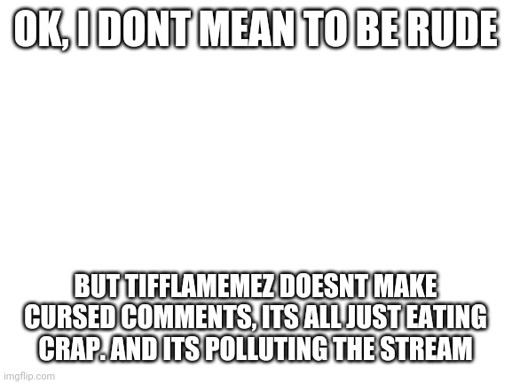 E | OK, I DONT MEAN TO BE RUDE; BUT TIFFLAMEMEZ DOESNT MAKE CURSED COMMENTS, ITS ALL JUST EATING CRAP. AND ITS POLLUTING THE STREAM | image tagged in blank white template | made w/ Imgflip meme maker