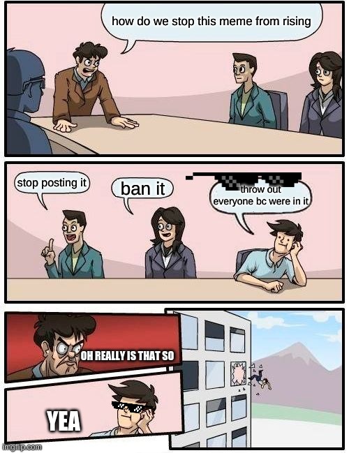 trying to ban this meme jk |  how do we stop this meme from rising; stop posting it; ban it; throw out everyone bc were in it; OH REALLY IS THAT SO; YEA | image tagged in memes,boardroom meeting suggestion | made w/ Imgflip meme maker