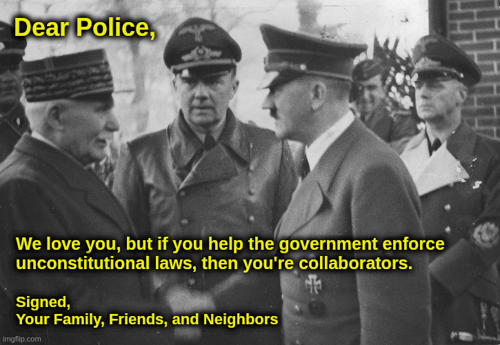 Dear Police,... | Dear Police, We love you, but if you help the government enforce
unconstitutional laws, then you're collaborators. Signed,
Your Family, Friends, and Neighbors | image tagged in police,hitler,nazis,government,constitution,america | made w/ Imgflip meme maker