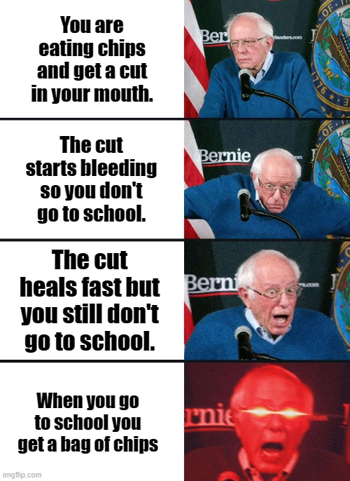 Bernie Sanders reaction (nuked) | You are eating chips and get a cut in your mouth. The cut starts bleeding so you don't go to school. The cut heals fast but you still don't go to school. When you go to school you get a bag of chips | image tagged in bernie sanders reaction nuked | made w/ Imgflip meme maker