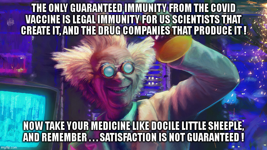 There used to be 'a sucker born every minute'. Now production has gone into overdrive! | THE ONLY GUARANTEED IMMUNITY FROM THE COVID VACCINE IS LEGAL IMMUNITY FOR US SCIENTISTS THAT CREATE IT, AND THE DRUG COMPANIES THAT PRODUCE IT ! NOW TAKE YOUR MEDICINE LIKE DOCILE LITTLE SHEEPLE, AND REMEMBER . . . SATISFACTION IS NOT GUARANTEED ! | image tagged in covid vaccine,sheeple | made w/ Imgflip meme maker