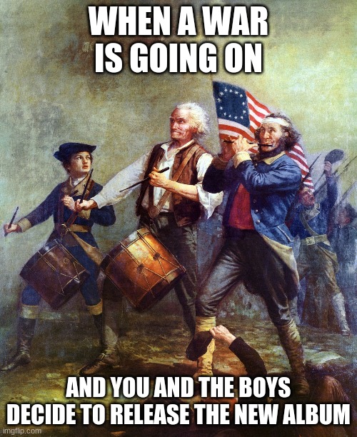 The Spirit of 76 Patriotism - Country over Party | WHEN A WAR IS GOING ON; AND YOU AND THE BOYS DECIDE TO RELEASE THE NEW ALBUM | image tagged in the spirit of 76 patriotism - country over party | made w/ Imgflip meme maker