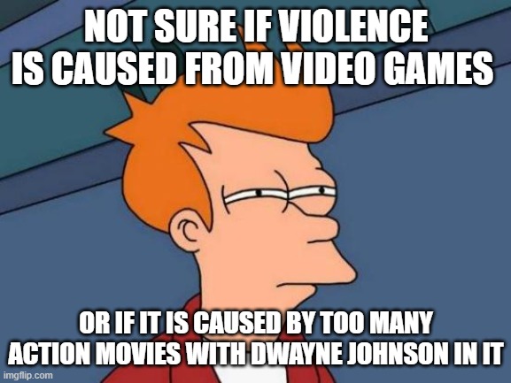 Futurama Fry | NOT SURE IF VIOLENCE IS CAUSED FROM VIDEO GAMES; OR IF IT IS CAUSED BY TOO MANY ACTION MOVIES WITH DWAYNE JOHNSON IN IT | image tagged in memes,futurama fry | made w/ Imgflip meme maker