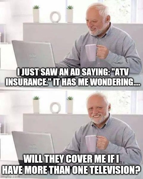 A what?.... |  I JUST SAW AN AD SAYING: "ATV INSURANCE." IT HAS ME WONDERING.... WILL THEY COVER ME IF I HAVE MORE THAN ONE TELEVISION? | image tagged in memes,hide the pain harold,tv humor,tv ads,satire,funny stuff | made w/ Imgflip meme maker