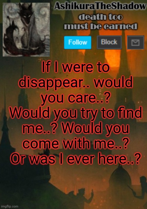 ashikura | If I were to disappear.. would you care..? Would you try to find me..? Would you come with me..? Or was I ever here..? | image tagged in ashikura | made w/ Imgflip meme maker