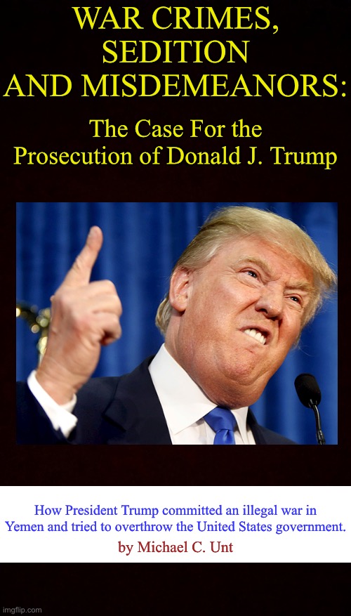 Free Black Blank Template ^•^ | WAR CRIMES, SEDITION AND MISDEMEANORS:; The Case For the Prosecution of Donald J. Trump; How President Trump committed an illegal war in Yemen and tried to overthrow the United States government. by Michael C. Unt | image tagged in free black blank template,donald trump,war crimes,sedition | made w/ Imgflip meme maker