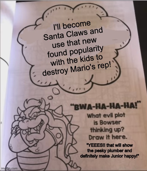 Bowser's evil plan to become Santa Claws! | I'll become Santa Claws and use that new found popularity with the kids to destroy Mario's rep! "YEEES!! that will show the pesky plumber an | image tagged in bowser evil plot,santa claus,bowser,merry christmas,mario,cute | made w/ Imgflip meme maker