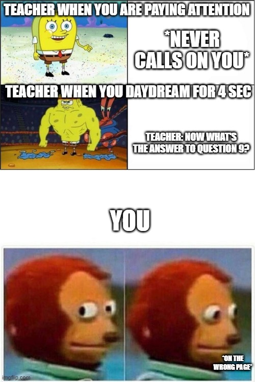 TEACHER WHEN YOU ARE PAYING ATTENTION; *NEVER CALLS ON YOU*; TEACHER WHEN YOU DAYDREAM FOR 4 SEC; TEACHER: NOW WHAT'S THE ANSWER TO QUESTION 9? YOU; *ON THE WRONG PAGE* | image tagged in weak vs strong spongebob,memes,monkey puppet | made w/ Imgflip meme maker