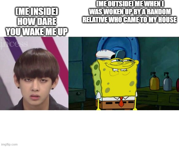 Relative drama | (ME OUTSIDE) ME WHEN I WAS WOKEN UP BY A RANDOM RELATIVE WHO CAME TO MY HOUSE; (ME INSIDE)
HOW DARE YOU WAKE ME UP | image tagged in bts v,memes,don't you squidward | made w/ Imgflip meme maker
