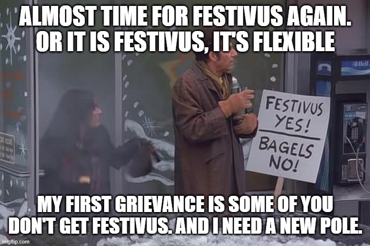 festivus: first grievance | ALMOST TIME FOR FESTIVUS AGAIN.
OR IT IS FESTIVUS, IT'S FLEXIBLE; MY FIRST GRIEVANCE IS SOME OF YOU DON'T GET FESTIVUS. AND I NEED A NEW POLE. | image tagged in festivus,grievance,first grievance,christmas | made w/ Imgflip meme maker
