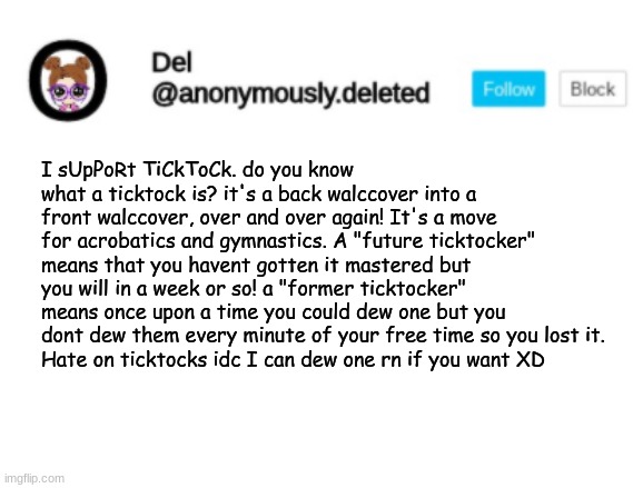 Del Announcement | I sUpPoRt TiCkToCk. do you know what a ticktock is? it's a back walccover into a front walccover, over and over again! It's a move for acrobatics and gymnastics. A "future ticktocker" means that you havent gotten it mastered but you will in a week or so! a "former ticktocker" means once upon a time you could dew one but you dont dew them every minute of your free time so you lost it.
Hate on ticktocks idc I can dew one rn if you want XD | image tagged in del announcement | made w/ Imgflip meme maker