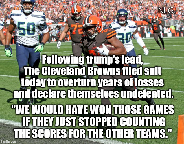 Scoring is SO unfair. Where's our participation trophies? | NLG; Following trump's lead,
The Cleveland Browns filed suit today to overturn years of losses
 and declare themselves undefeated. "WE WOULD HAVE WON THOSE GAMES
 IF THEY JUST STOPPED COUNTING THE SCORES FOR THE OTHER TEAMS." | image tagged in politics,political humor,political meme,political | made w/ Imgflip meme maker