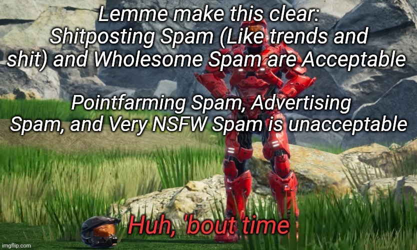 Huh bout time | Lemme make this clear: Shitposting Spam (Like trends and shit) and Wholesome Spam are Acceptable; Pointfarming Spam, Advertising Spam, and Very NSFW Spam is unacceptable | image tagged in huh bout time | made w/ Imgflip meme maker
