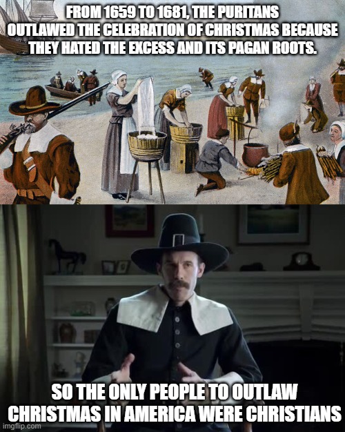 FROM 1659 TO 1681, THE PURITANS OUTLAWED THE CELEBRATION OF CHRISTMAS BECAUSE THEY HATED THE EXCESS AND ITS PAGAN ROOTS. SO THE ONLY PEOPLE TO OUTLAW CHRISTMAS IN AMERICA WERE CHRISTIANS | image tagged in pilgrims,pilgrim explanation,war on christmas | made w/ Imgflip meme maker