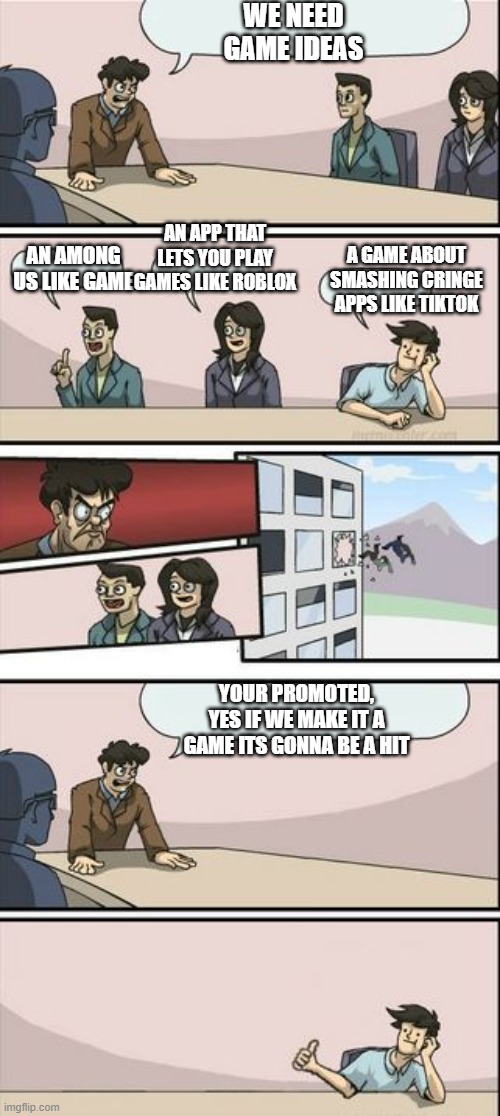 I wish there was a game like this | WE NEED GAME IDEAS; AN APP THAT LETS YOU PLAY GAMES LIKE ROBLOX; AN AMONG US LIKE GAME; A GAME ABOUT SMASHING CRINGE APPS LIKE TIKTOK; YOUR PROMOTED, YES IF WE MAKE IT A GAME ITS GONNA BE A HIT | image tagged in boardroom meeting sugg 2 | made w/ Imgflip meme maker