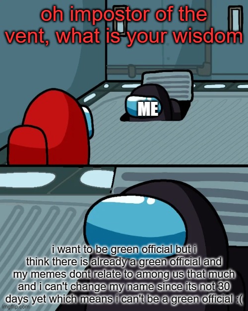 ok plz, ANY [insert color here] OFFICIAL IN THE COMMENTS SAY IF I CAN BE A GREEN OFFICIAL OR SAY SOMETHING THAT MEANS THAT I CAN | oh impostor of the vent, what is your wisdom; ME; i want to be green official but i think there is already a green official and my memes dont relate to among us that much and i can't change my name since its not 30 days yet which means i can't be a green official :( | image tagged in impostor of the vent,i want to be green official | made w/ Imgflip meme maker