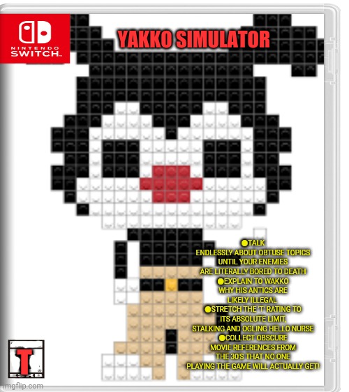 Best new switch game | YAKKO SIMULATOR; ●TALK ENDLESSLY ABOUT OBTUSE TOPICS UNTIL YOUR ENEMIES ARE LITERALLY BORED TO DEATH
●EXPLAIN TO WAKKO WHY HIS ANTICS ARE LIKELY ILLEGAL 
●STRETCH THE 'T' RATING TO ITS ABSOLUTE LIMIT, STALKING AND OGLING HELLO NURSE
●COLLECT OBSCURE MOVIE REFERENCES FROM THE 30'S THAT NO ONE PLAYING THE GAME WILL ACTUALLY GET! T | image tagged in yakko,animaniacs,fake,nintendo switch,video games | made w/ Imgflip meme maker