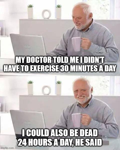 The pain is real | MY DOCTOR TOLD ME I DIDN'T HAVE TO EXERCISE 30 MINUTES A DAY; I COULD ALSO BE DEAD 24 HOURS A DAY, HE SAID | image tagged in memes,hide the pain harold | made w/ Imgflip meme maker