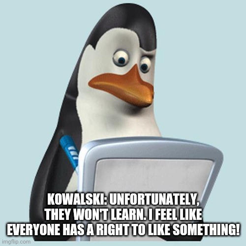 penguin kowalski | KOWALSKI: UNFORTUNATELY, THEY WON'T LEARN. I FEEL LIKE EVERYONE HAS A RIGHT TO LIKE SOMETHING! | image tagged in penguin kowalski | made w/ Imgflip meme maker