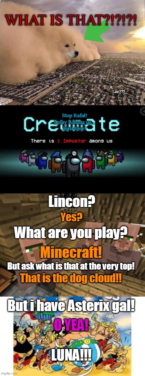 Loud gameming! | WHAT IS THAT?!?!?! Lori??? Stop Rafał!
I play Among us...
First time! Lincon? Yes? What are you play? Minecraft! But ask what is that at the very top! That is the dog cloud!! But i have Asterix gal! O YEA! LUNA!!! | image tagged in doge cloud,there is 1 imposter among us,minecraft villagers,asterix obelix | made w/ Imgflip meme maker