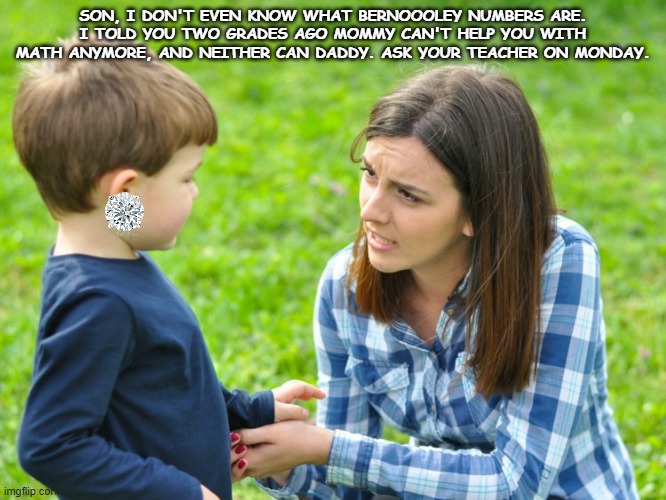 just cuz mommy calls some women beeyotch doesn't mean u get to | SON, I DON'T EVEN KNOW WHAT BERNOOOLEY NUMBERS ARE. I TOLD YOU TWO GRADES AGO MOMMY CAN'T HELP YOU WITH MATH ANYMORE, AND NEITHER CAN DADDY. ASK YOUR TEACHER ON MONDAY. | image tagged in just cuz mommy calls some women beeyotch doesn't mean u get to | made w/ Imgflip meme maker