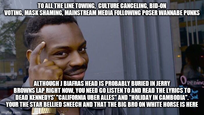 Roll Safe Think About It | TO ALL THE LINE TOWING,  CULTURE CANCELING, BID-ON VOTING, MASK SHAMING, MAINSTREAM MEDIA FOLLOWING POSER WANNABE PUNKS; ALTHOUGH J BIAFRAS HEAD IS PROBABLY BURIED IN JERRY BROWNS LAP RIGHT NOW, YOU NEED GO LISTEN TO AND READ THE LYRICS TO DEAD KENNEDYS' "CALIFORNIA UBER ALLES" AND "HOLIDAY IN CAMBODIA". YOUR THE STAR BELLIED SNEECH AND THAT THE BIG BRO ON WHITE HORSE IS HERE | image tagged in memes,roll safe think about it | made w/ Imgflip meme maker