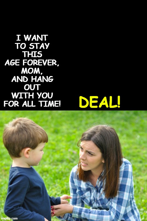 just cuz mommy calls some women beeyotch doesn't mean u get to | DEAL! I WANT TO STAY THIS AGE FOREVER, MOM, AND HANG OUT WITH YOU FOR ALL TIME! | image tagged in just cuz mommy calls some women beeyotch doesn't mean u get to | made w/ Imgflip meme maker