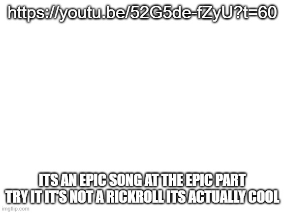 Blank White Template | https://youtu.be/52G5de-fZyU?t=60; ITS AN EPIC SONG AT THE EPIC PART TRY IT IT'S NOT A RICKROLL ITS ACTUALLY COOL | image tagged in blank white template | made w/ Imgflip meme maker