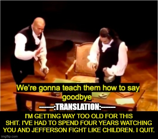 We're gonna teach them how to say goodbye Hamilton | ------:TRANSLATION:------; I'M GETTING WAY TOO OLD FOR THIS SHIT. I'VE HAD TO SPEND FOUR YEARS WATCHING YOU AND JEFFERSON FIGHT LIKE CHILDREN. I QUIT. | image tagged in we're gonna teach them how to say goodbye hamilton | made w/ Imgflip meme maker