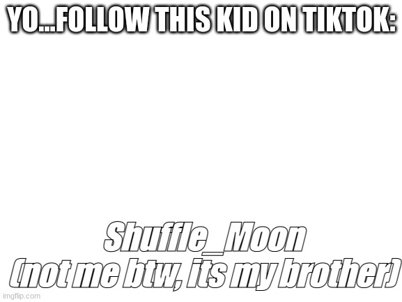 its not me, its my brother for real, please follow him | YO...FOLLOW THIS KID ON TIKTOK:; Shuffle_Moon
(not me btw, its my brother) | image tagged in blank white template | made w/ Imgflip meme maker