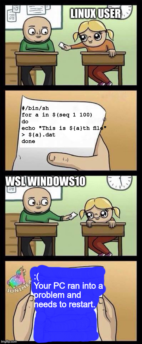 asdddddddddddd | LINUX USER; #/bin/sh

for a in $(seq 1 100)
do
echo "This is ${a}th file"
> ${a}.dat
done; WSL WINDOWS10; :(
Your PC ran into a problem and needs to restart. | image tagged in asdddddddddddd | made w/ Imgflip meme maker