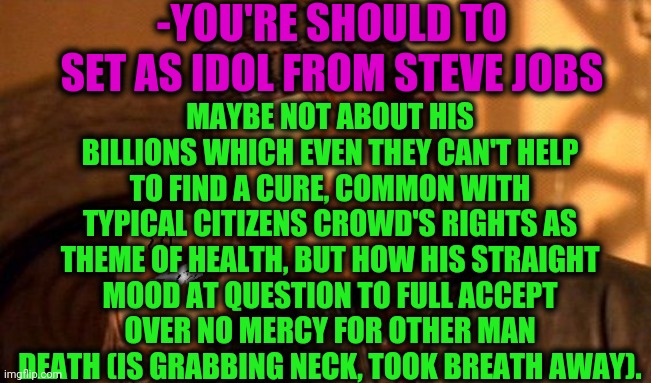 -Upper than most higher hills. | -YOU'RE SHOULD TO SET AS IDOL FROM STEVE JOBS; MAYBE NOT ABOUT HIS BILLIONS WHICH EVEN THEY CAN'T HELP TO FIND A CURE, COMMON WITH TYPICAL CITIZENS CROWD'S RIGHTS AS THEME OF HEALTH, BUT HOW HIS STRAIGHT MOOD AT QUESTION TO FULL ACCEPT OVER NO MERCY FOR OTHER MAN DEATH (IS GRABBING NECK, TOOK BREATH AWAY). | image tagged in one does not simply 420 blaze it,steve jobs,meme ideas,iphone,apple inc,that would be great | made w/ Imgflip meme maker