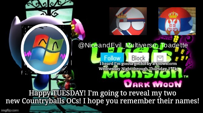 Its Tuesday! Say hello to my new Countryballs OCs! | I heard I'm gonna get hit by a snowstorm Wednesday Night through Thursday. F**k. Happy TUESDAY! I'm going to reveal my two new Countryballs OCs! I hope you remember their names! | image tagged in niceandevil luigis mansion announcement template | made w/ Imgflip meme maker