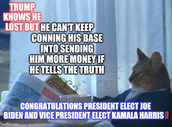 It's Over | TRUMP KNOWS HE LOST BUT; HE CAN'T KEEP CONNING HIS BASE INTO SENDING HIM MORE MONEY IF HE TELLS THE TRUTH; CONGRATULATIONS PRESIDENT ELECT JOE BIDEN AND VICE PRESIDENT ELECT KAMALA HARRIS ! ! | image tagged in memes,i should buy a boat cat,trump unfit unqualified dangerous,liar in chief,biden won,trump lost | made w/ Imgflip meme maker