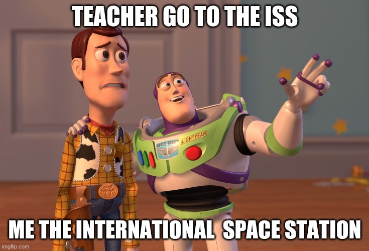 X, X Everywhere | TEACHER GO TO THE ISS; ME THE INTERNATIONAL  SPACE STATION | image tagged in memes,x x everywhere | made w/ Imgflip meme maker