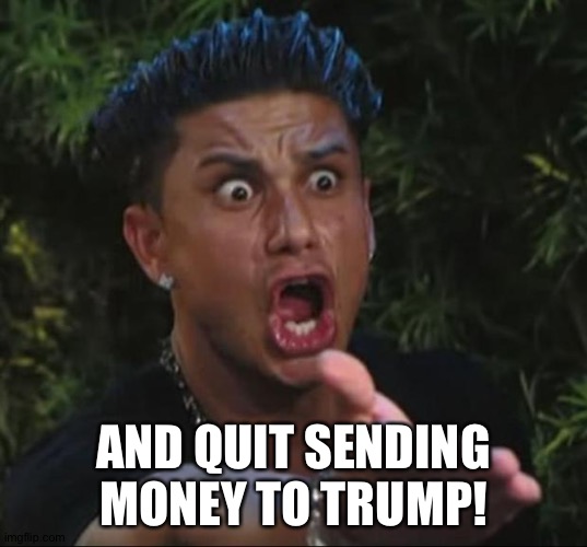 Pauly | AND QUIT SENDING MONEY TO TRUMP! | image tagged in pauly | made w/ Imgflip meme maker