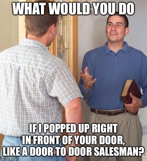 Door to door evangelist | WHAT WOULD YOU DO; IF I POPPED UP RIGHT IN FRONT OF YOUR DOOR, LIKE A DOOR TO DOOR SALESMAN? | image tagged in door to door evangelist | made w/ Imgflip meme maker