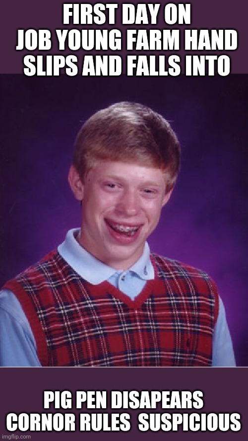 Bad Luck Brian Meme | FIRST DAY ON JOB YOUNG FARM HAND SLIPS AND FALLS INTO; PIG PEN DISAPEARS CORNOR RULES  SUSPICIOUS | image tagged in memes,bad luck brian | made w/ Imgflip meme maker