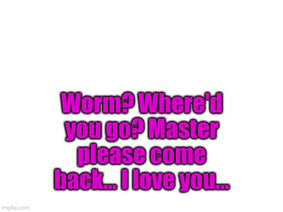 Blank White Template | Worm? Where'd you go? Master please come back... I love you... | image tagged in blank white template | made w/ Imgflip meme maker