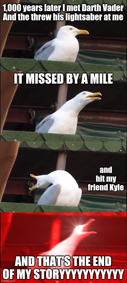 Sorry Kyle... | 1,000 years later I met Darth Vader
And the threw his lightsaber at me; IT MISSED BY A MILE; and hit my friend Kyle; AND THAT'S THE END OF MY STORYYYYYYYYYYY | image tagged in memes,inhaling seagull | made w/ Imgflip meme maker