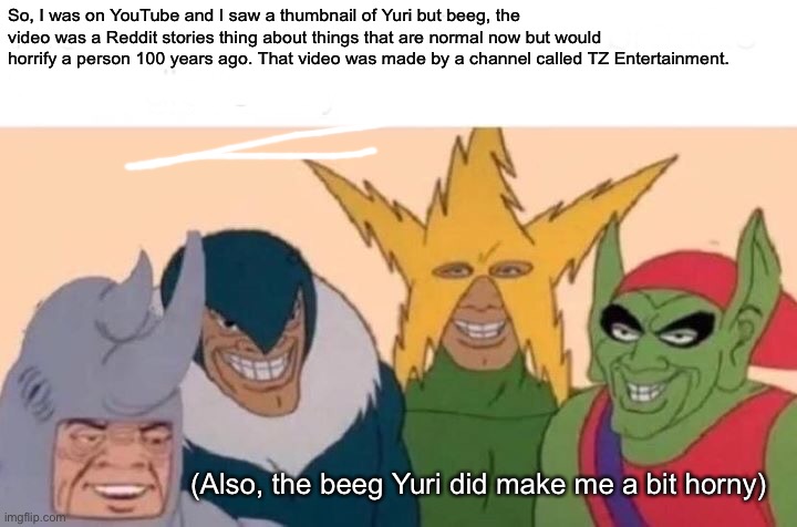 Me And The Boys Meme | So, I was on YouTube and I saw a thumbnail of Yuri but beeg, the video was a Reddit stories thing about things that are normal now but would horrify a person 100 years ago. That video was made by a channel called TZ Entertainment. (Also, the beeg Yuri did make me a bit horny) | image tagged in memes,me and the boys,doki doki literature club,yuri,beeg,reddit | made w/ Imgflip meme maker