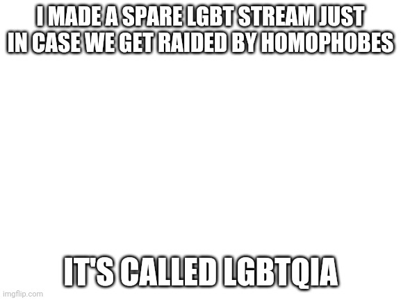 Join the LGBTQIA stream | I MADE A SPARE LGBT STREAM JUST IN CASE WE GET RAIDED BY HOMOPHOBES; IT'S CALLED LGBTQIA | image tagged in blank white template,gay pride,gay,lgbtqia,spare stream | made w/ Imgflip meme maker