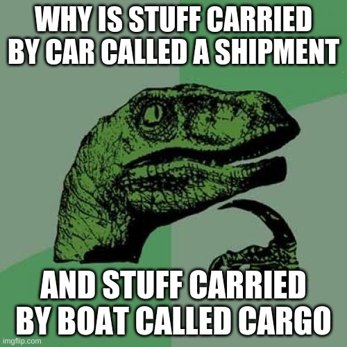 Philosoraptor | WHY IS STUFF CARRIED BY CAR CALLED A SHIPMENT; AND STUFF CARRIED BY BOAT CALLED CARGO | image tagged in memes,philosoraptor | made w/ Imgflip meme maker