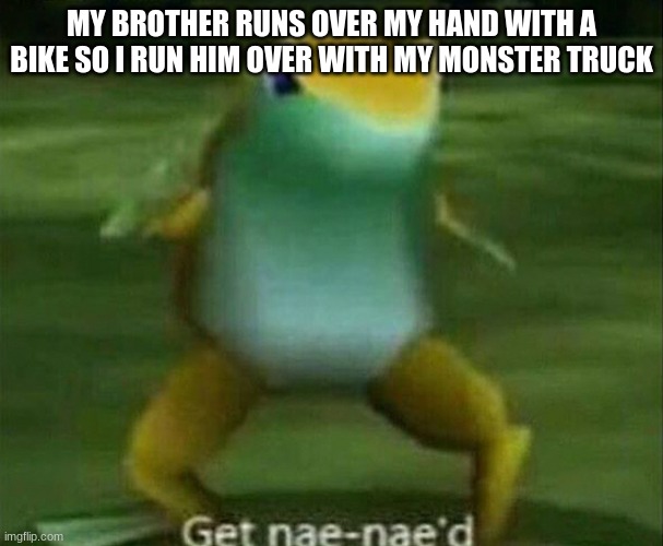uhhh | MY BROTHER RUNS OVER MY HAND WITH A BIKE SO I RUN HIM OVER WITH MY MONSTER TRUCK | image tagged in get nae-nae'd | made w/ Imgflip meme maker