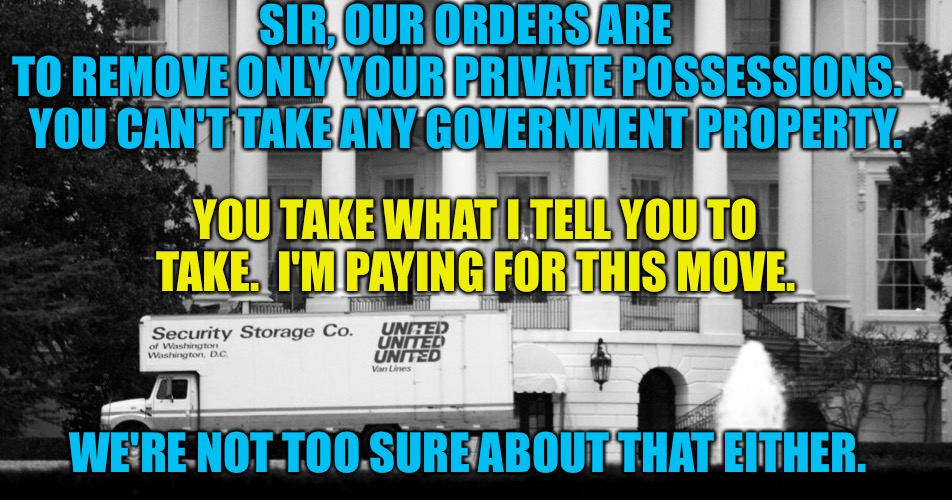Trump prepares to vacate. | SIR, OUR ORDERS ARE TO REMOVE ONLY YOUR PRIVATE POSSESSIONS.  
YOU CAN'T TAKE ANY GOVERNMENT PROPERTY. YOU TAKE WHAT I TELL YOU TO TAKE.  I'M PAYING FOR THIS MOVE. WE'RE NOT TOO SURE ABOUT THAT EITHER. | image tagged in moving van at white house | made w/ Imgflip meme maker
