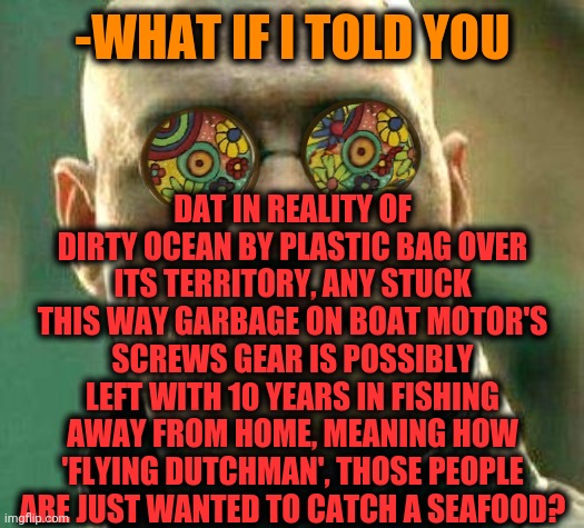 -Cruise on ship. | DAT IN REALITY OF DIRTY OCEAN BY PLASTIC BAG OVER ITS TERRITORY, ANY STUCK THIS WAY GARBAGE ON BOAT MOTOR'S SCREWS GEAR IS POSSIBLY LEFT WITH 10 YEARS IN FISHING AWAY FROM HOME, MEANING HOW 'FLYING DUTCHMAN', THOSE PEOPLE ARE JUST WANTED TO CATCH A SEAFOOD? -WHAT IF I TOLD YOU | image tagged in acid kicks in morpheus,going to need a bigger boat,ocean,shrimp,plastic bag challenge,what if i told you | made w/ Imgflip meme maker