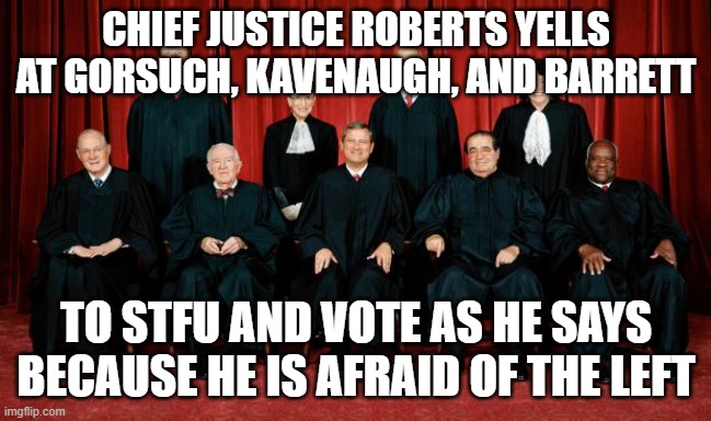 supreme court | CHIEF JUSTICE ROBERTS YELLS AT GORSUCH, KAVENAUGH, AND BARRETT; TO STFU AND VOTE AS HE SAYS BECAUSE HE IS AFRAID OF THE LEFT | image tagged in supreme court | made w/ Imgflip meme maker