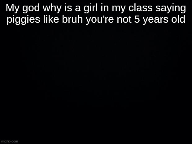 Black background | My god why is a girl in my class saying piggies like bruh you're not 5 years old | image tagged in black background | made w/ Imgflip meme maker